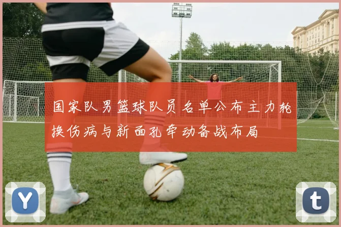 国家队男篮球队员名单公布主力轮换伤病与新面孔牵动备战布局