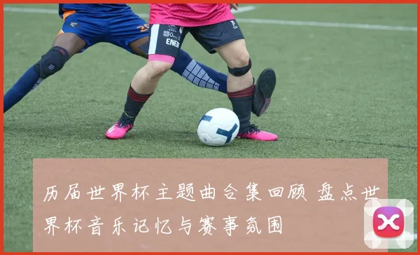 历届世界杯主题曲合集回顾 盘点世界杯音乐记忆与赛事氛围