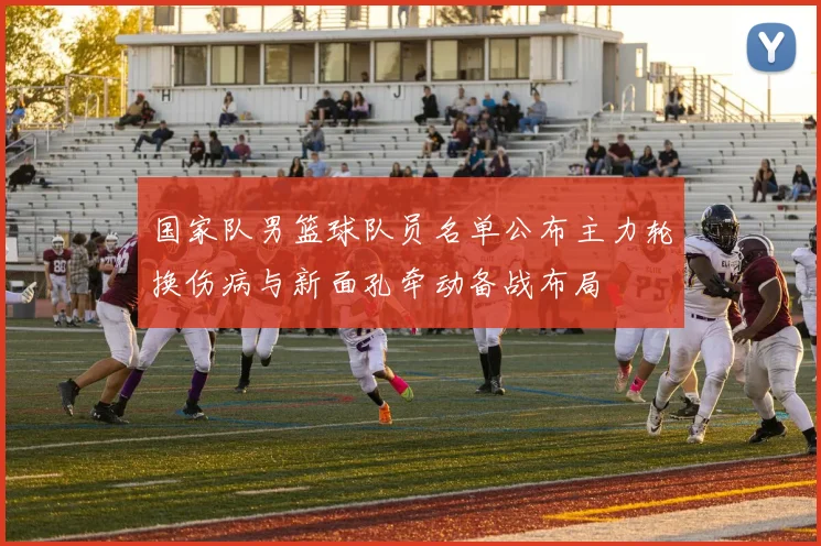 国家队男篮球队员名单公布主力轮换伤病与新面孔牵动备战布局