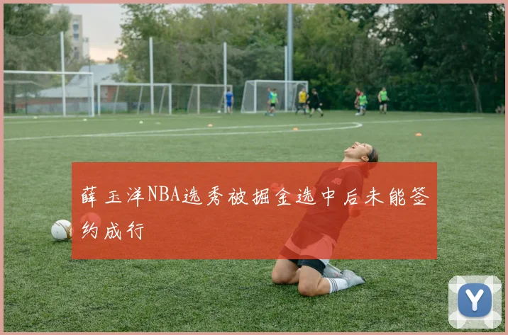 薛玉洋NBA选秀被掘金选中后未能签约成行