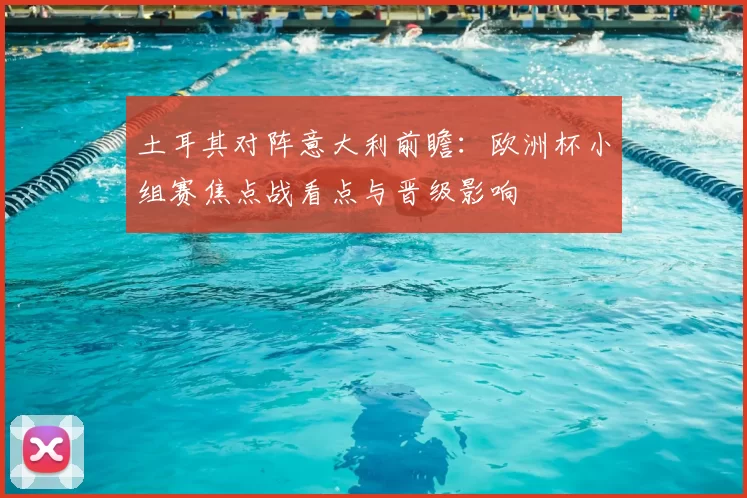 土耳其对阵意大利前瞻:欧洲杯小组赛焦点战看点与晋级影响