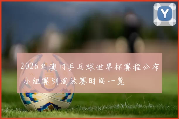 2026年澳门乒乓球世界杯赛程公布 小组赛到淘汰赛时间一览