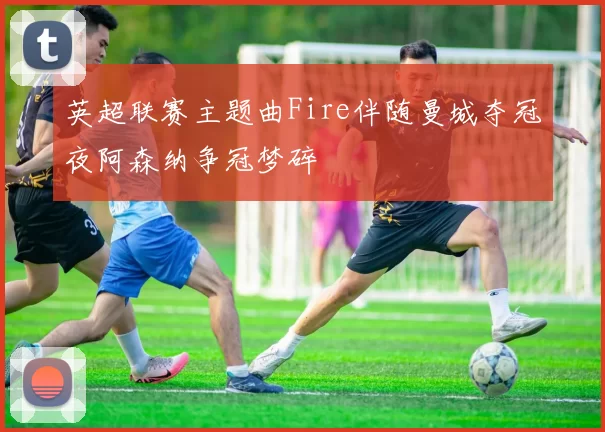 英超联赛主题曲Fire伴随曼城夺冠夜阿森纳争冠梦碎