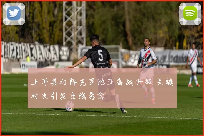 土耳其对阵克罗地亚备战升级 关键对决引发出线悬念