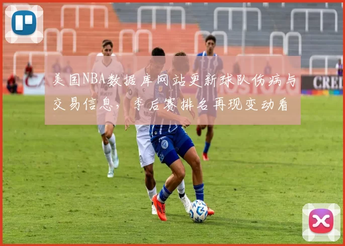 美国NBA数据库网站更新球队伤病与交易信息，季后赛排名再现变动看点
