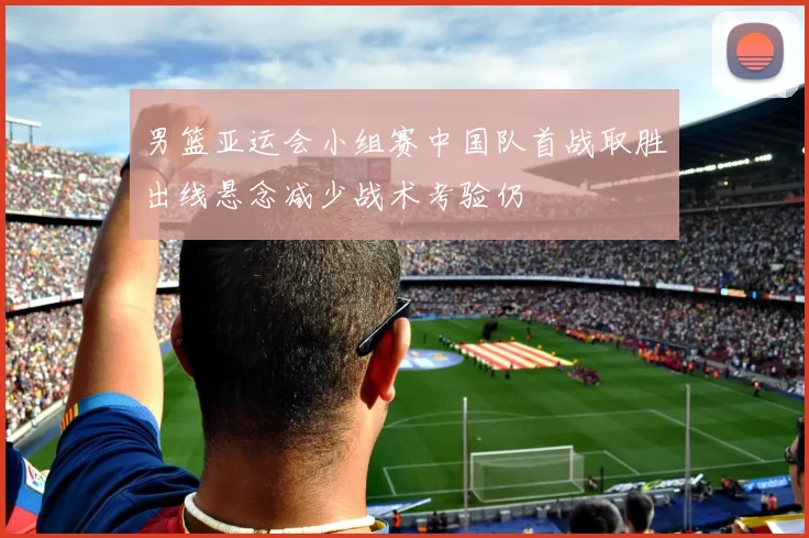 男篮亚运会小组赛中国队首战取胜出线悬念减少战术考验仍