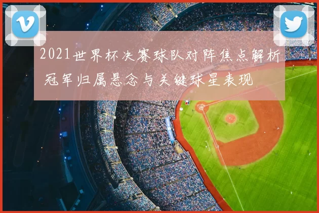 2021世界杯决赛球队对阵焦点解析 冠军归属悬念与关键球星表现