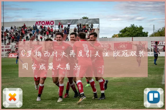 C罗梅西对决再度引关注 欧冠双骄同台成最大看点