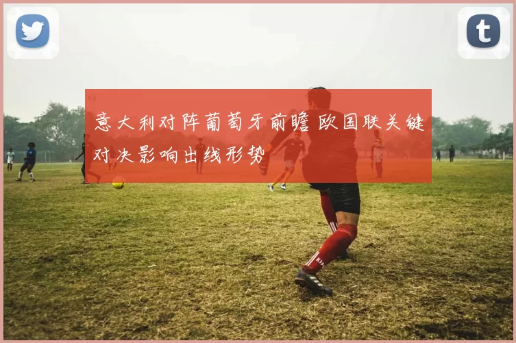 意大利对阵葡萄牙前瞻 欧国联关键对决影响出线形势