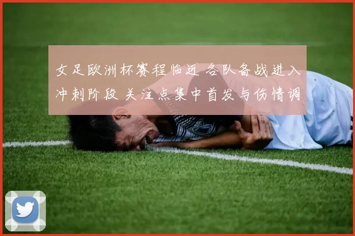 女足欧洲杯赛程临近 各队备战进入冲刺阶段 关注点集中首发与伤情调整