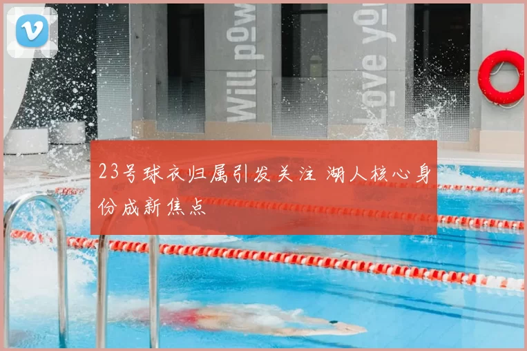 23号球衣归属引发关注 湖人核心身份成新焦点