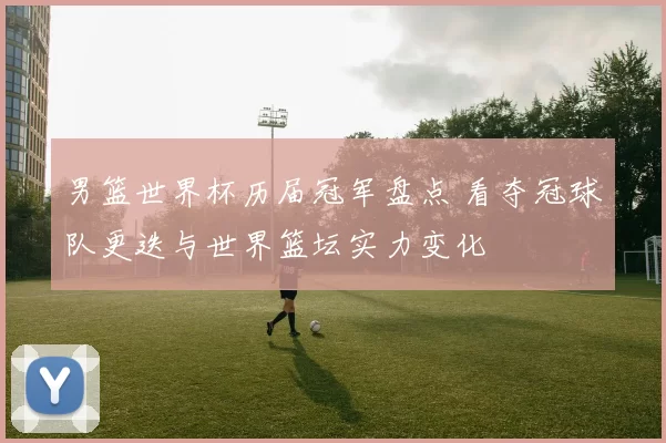 男篮世界杯历届冠军盘点 看夺冠球队更迭与世界篮坛实力变化