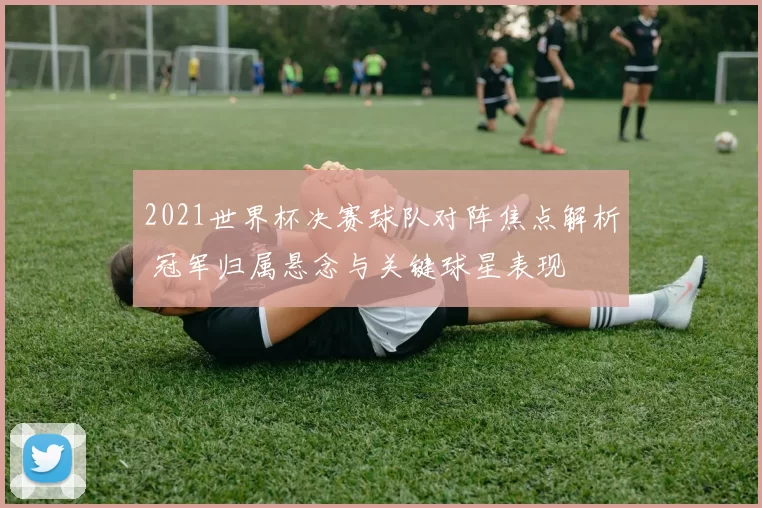 2021世界杯决赛球队对阵焦点解析 冠军归属悬念与关键球星表现