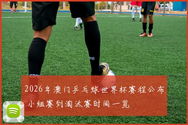 2026年澳门乒乓球世界杯赛程公布 小组赛到淘汰赛时间一览
