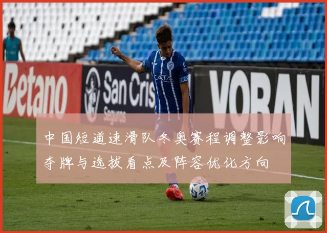 中国短道速滑队冬奥赛程调整影响夺牌与选拔看点及阵容优化方向