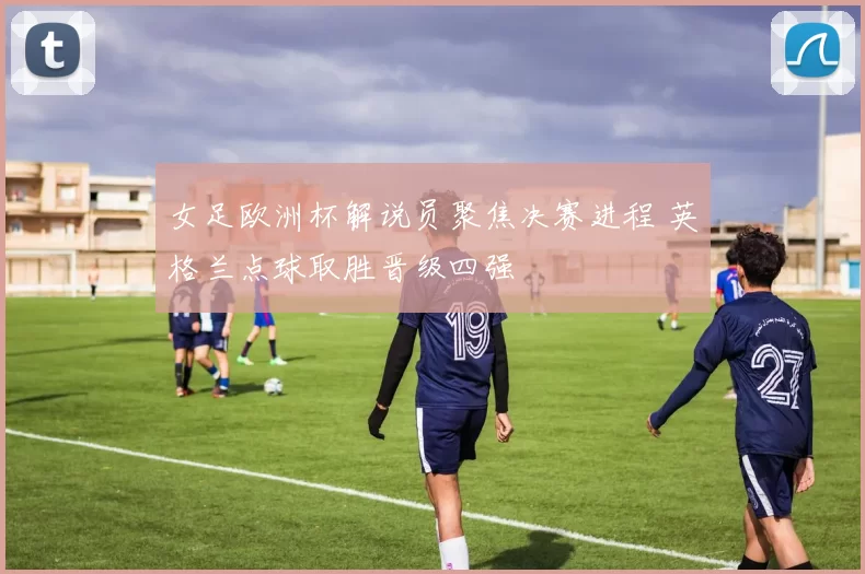 女足欧洲杯解说员聚焦决赛进程 英格兰点球取胜晋级四强