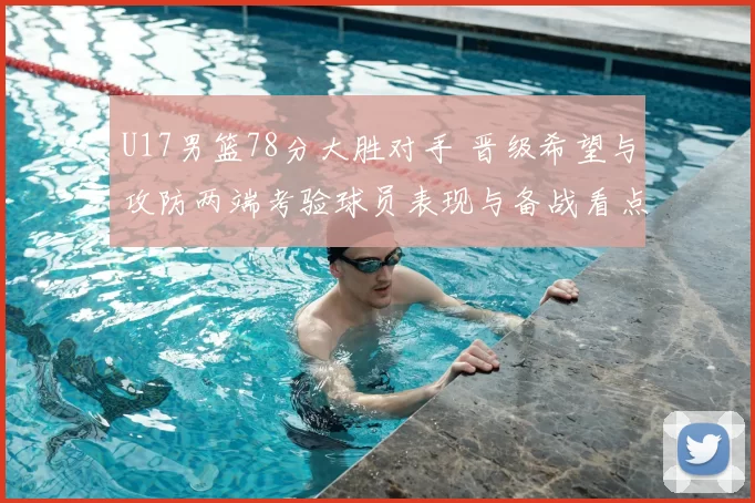 U17男篮78分大胜对手 晋级希望与攻防两端考验球员表现与备战看点