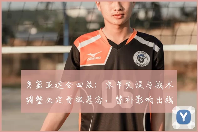 男篮亚运会回放:末节失误与战术调整决定晋级悬念,替补影响出线