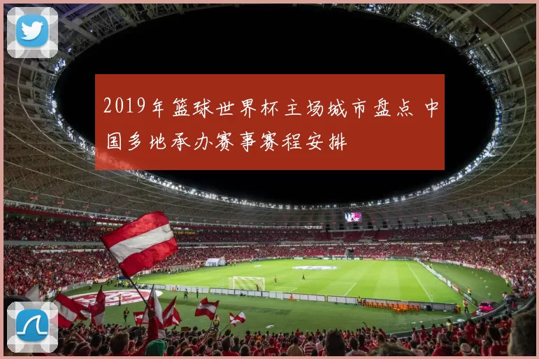 2019年篮球世界杯主场城市盘点 中国多地承办赛事赛程安排