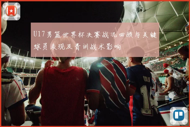 U17男篮世界杯决赛战况回顾与关键球员表现及青训战术影响