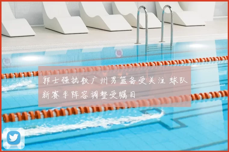 郭士强执教广州男篮备受关注 球队新赛季阵容调整受瞩目