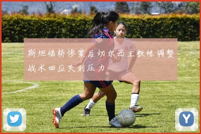 斯坦福桥惨案后切尔西主教练调整战术回应失利压力