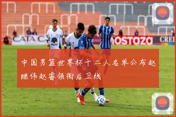中国男篮世界杯十二人名单公布赵继伟赵睿领衔后卫线