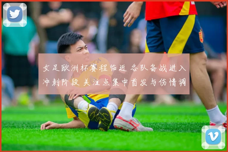 女足欧洲杯赛程临近 各队备战进入冲刺阶段 关注点集中首发与伤情调整