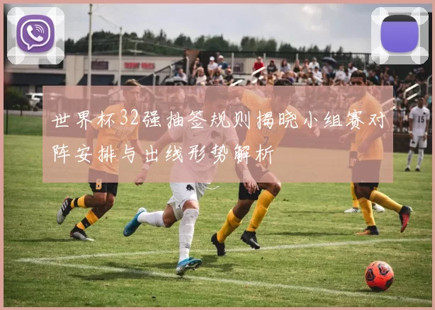 世界杯32强抽签规则揭晓小组赛对阵安排与出线形势解析