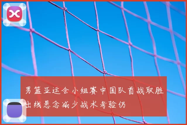 男篮亚运会小组赛中国队首战取胜出线悬念减少战术考验仍