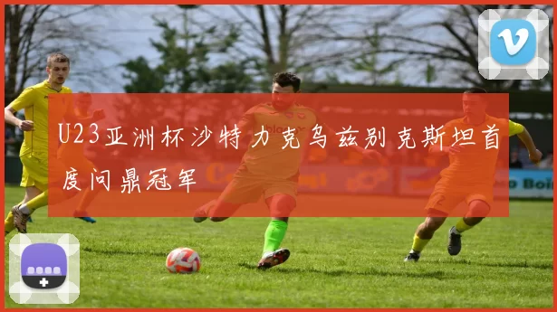 U23亚洲杯沙特力克乌兹别克斯坦首度问鼎冠军