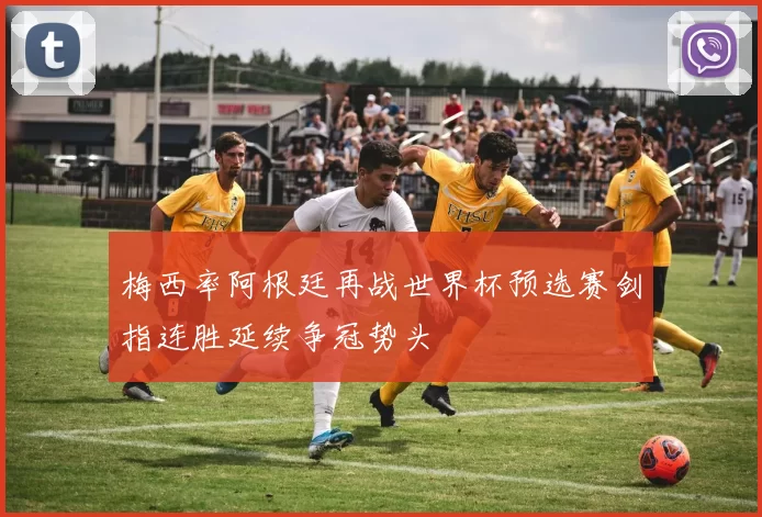 梅西率阿根廷再战世界杯预选赛剑指连胜延续争冠势头