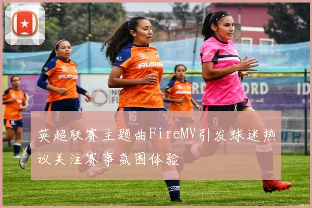 英超联赛主题曲FireMV引发球迷热议关注赛事氛围体验