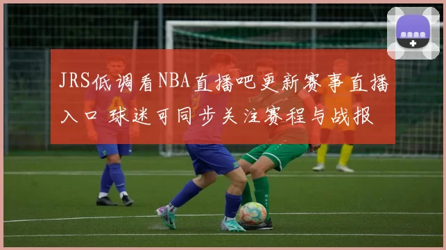 JRS低调看NBA直播吧更新赛事直播入口 球迷可同步关注赛程与战报