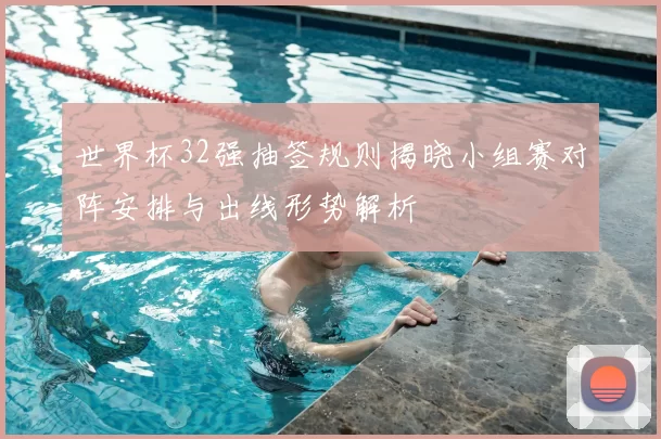 世界杯32强抽签规则揭晓小组赛对阵安排与出线形势解析