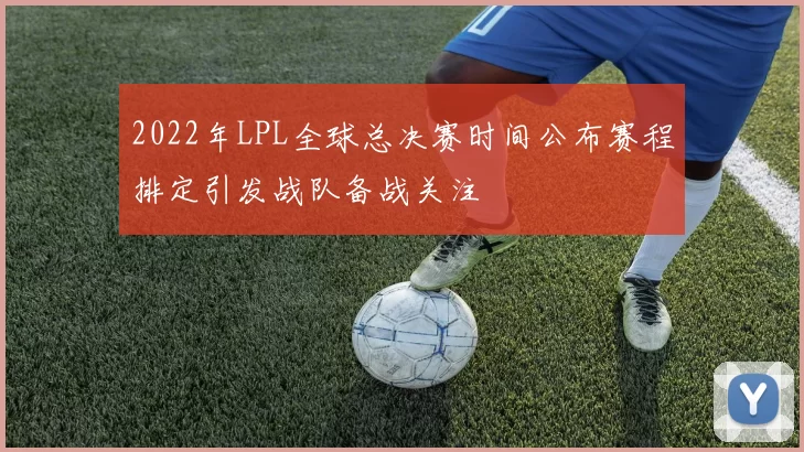 2022年LPL全球总决赛时间公布赛程排定引发战队备战关注