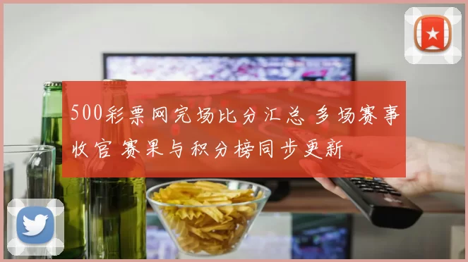 500彩票网完场比分汇总 多场赛事收官 赛果与积分榜同步更新