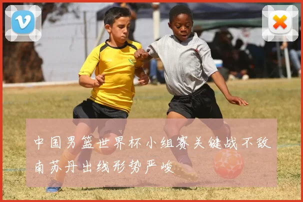 中国男篮世界杯小组赛关键战不敌南苏丹出线形势严峻