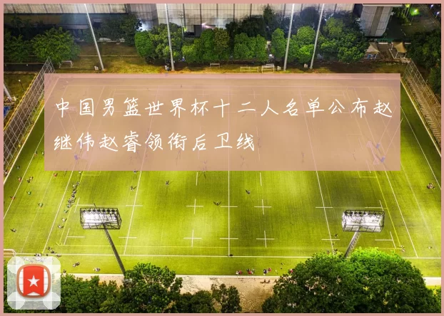中国男篮世界杯十二人名单公布赵继伟赵睿领衔后卫线