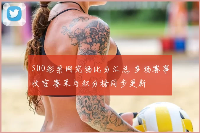 500彩票网完场比分汇总 多场赛事收官 赛果与积分榜同步更新