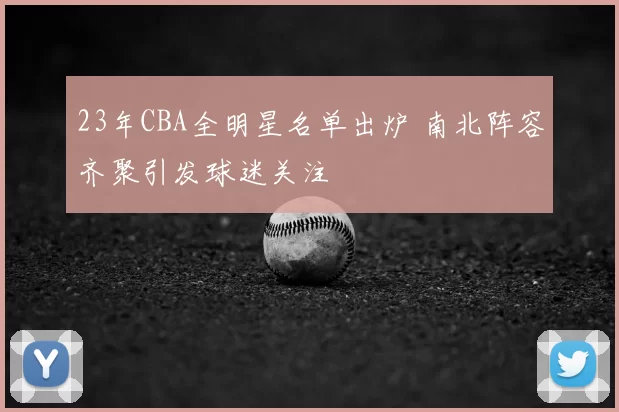 23年CBA全明星名单出炉 南北阵容齐聚引发球迷关注