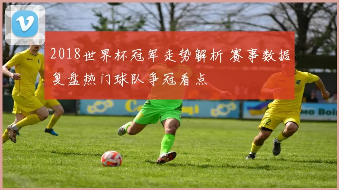 2018世界杯冠军走势解析 赛事数据复盘热门球队争冠看点