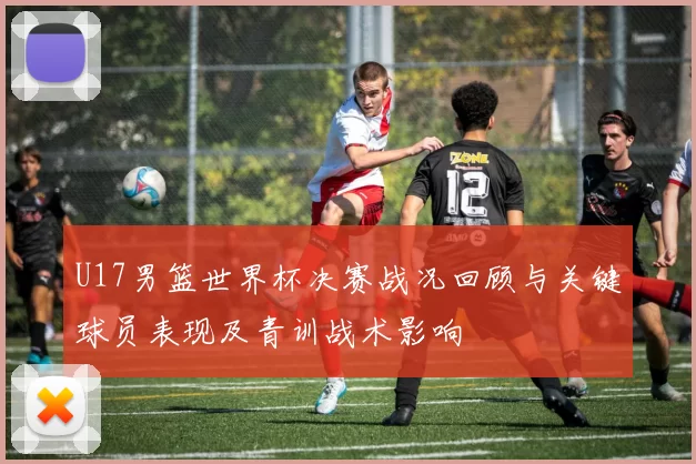 U17男篮世界杯决赛战况回顾与关键球员表现及青训战术影响