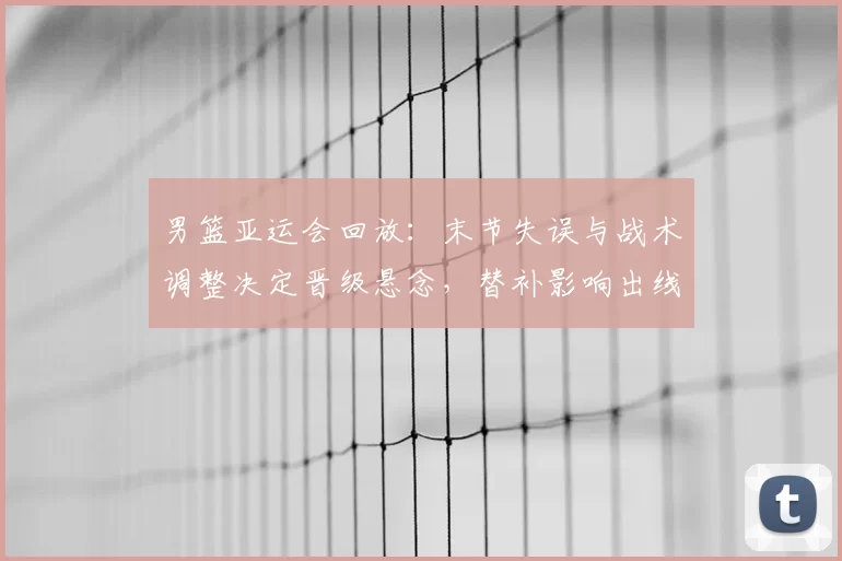 男篮亚运会回放:末节失误与战术调整决定晋级悬念,替补影响出线