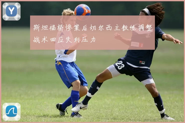 斯坦福桥惨案后切尔西主教练调整战术回应失利压力