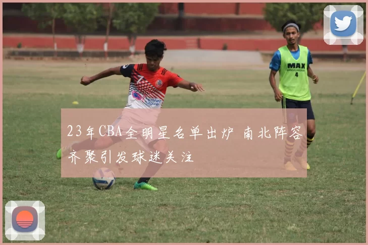 23年CBA全明星名单出炉 南北阵容齐聚引发球迷关注