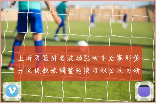 上海男篮排名波动影响季后赛形势并促使教练调整轮换与积分压力研判