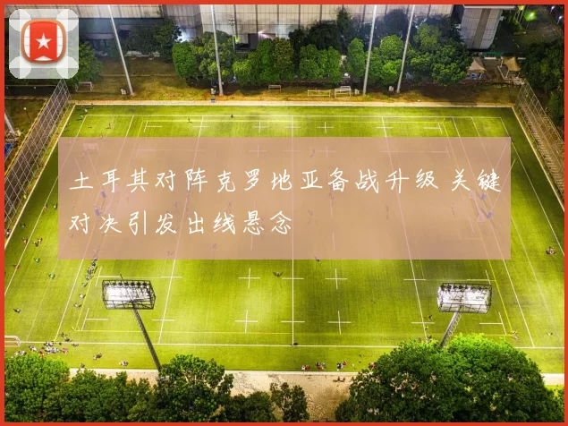 土耳其对阵克罗地亚备战升级 关键对决引发出线悬念