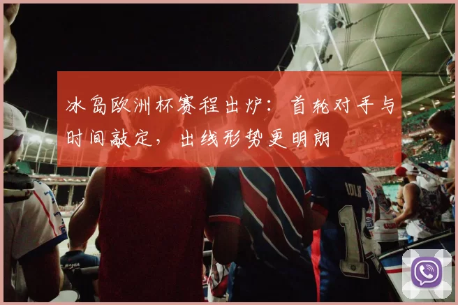 冰岛欧洲杯赛程出炉:首轮对手与时间敲定,出线形势更明朗