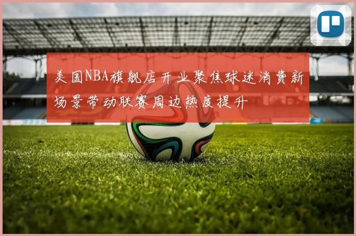 美国NBA旗舰店开业聚焦球迷消费新场景带动联赛周边热度提升